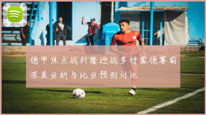 德甲焦点战科隆迎战多特蒙德赛前深度分析与比分预测讨论